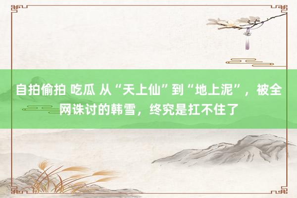 自拍偷拍 吃瓜 从“天上仙”到“地上泥”，被全网诛讨的韩雪，终究是扛不住了