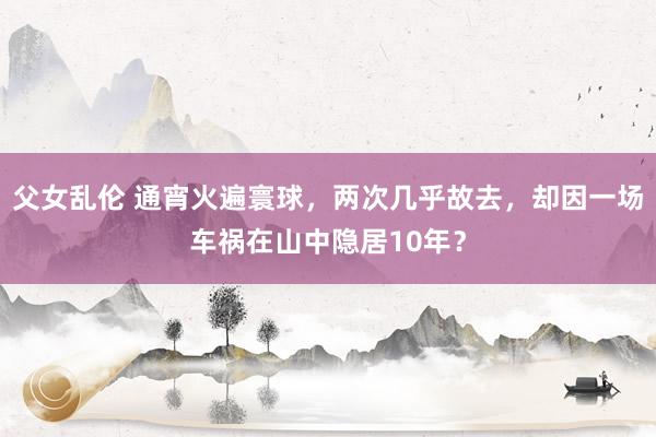 父女乱伦 通宵火遍寰球，两次几乎故去，却因一场车祸在山中隐居10年？