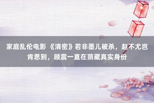 家庭乱伦电影 《清密》若非墨儿被杀，赵不尤岂肯思到，顾震一直在荫藏真实身份
