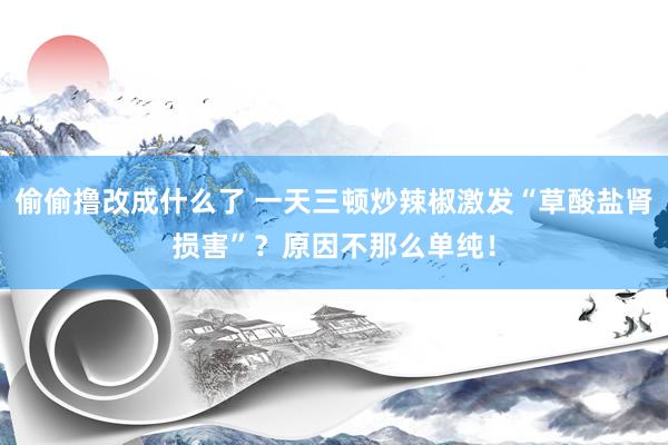 偷偷撸改成什么了 一天三顿炒辣椒激发“草酸盐肾损害”？原因不那么单纯！