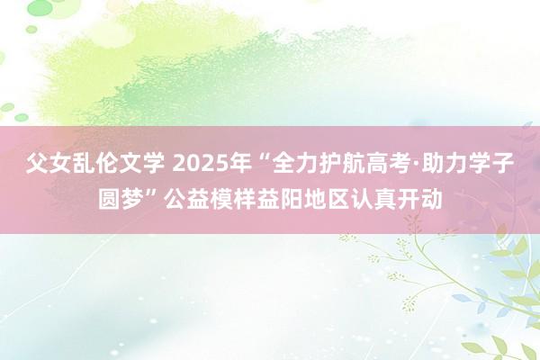 父女乱伦文学 2025年“全力护航高考·助力学子圆梦”公益模样益阳地区认真开动