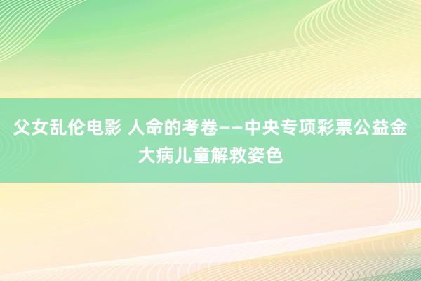 父女乱伦电影 人命的考卷——中央专项彩票公益金大病儿童解救姿色