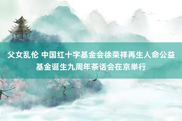 父女乱伦 中国红十字基金会徐荣祥再生人命公益基金诞生九周年茶话会在京举行