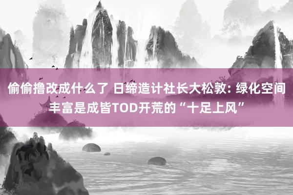 偷偷撸改成什么了 日缔造计社长大松敦: 绿化空间丰富是成皆TOD开荒的“十足上风”