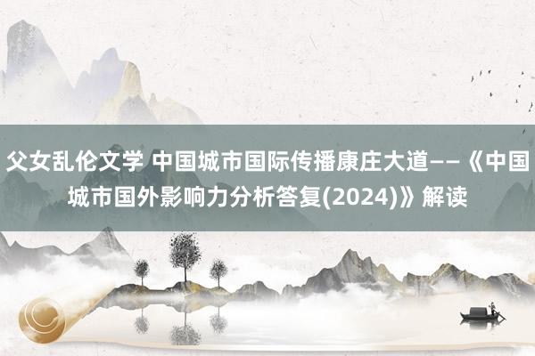 父女乱伦文学 中国城市国际传播康庄大道——《中国城市国外影响力分析答复(2024)》解读