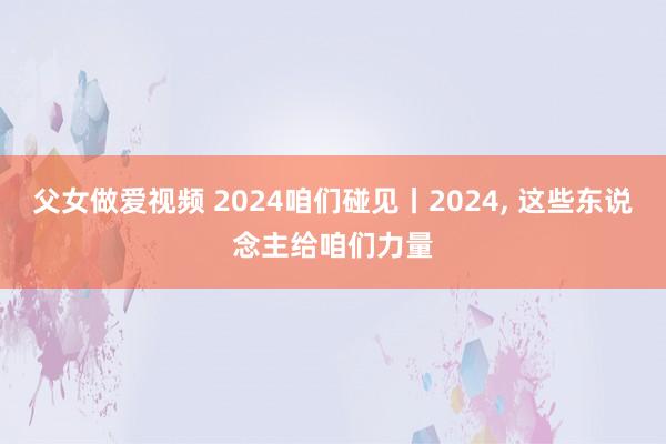 父女做爱视频 2024咱们碰见丨2024， 这些东说念主给咱们力量