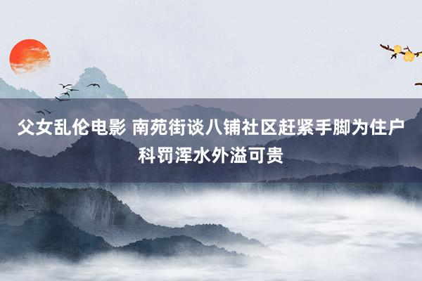 父女乱伦电影 南苑街谈八铺社区赶紧手脚为住户科罚浑水外溢可贵