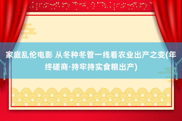 家庭乱伦电影 从冬种冬管一线看农业出产之变(年终磋商·持牢持实食粮出产)