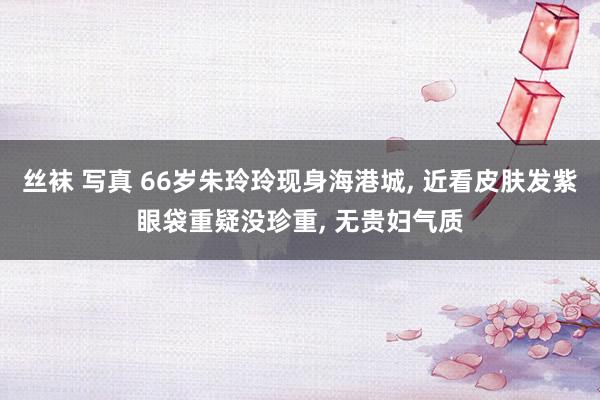 丝袜 写真 66岁朱玲玲现身海港城， 近看皮肤发紫眼袋重疑没珍重， 无贵妇气质