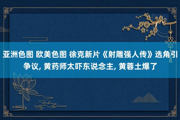 亚洲色图 欧美色图 徐克新片《射雕强人传》选角引争议， 黄药师太吓东说念主， 黄蓉土爆了