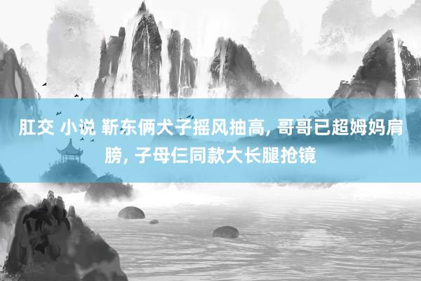 肛交 小说 靳东俩犬子摇风抽高， 哥哥已超姆妈肩膀， 子母仨同款大长腿抢镜