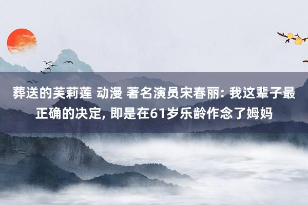 葬送的芙莉莲 动漫 著名演员宋春丽: 我这辈子最正确的决定， 即是在61岁乐龄作念了姆妈