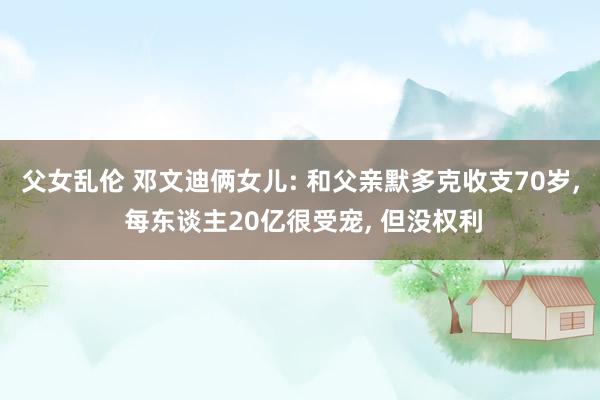 父女乱伦 邓文迪俩女儿: 和父亲默多克收支70岁， 每东谈主20亿很受宠， 但没权利