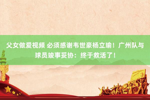 父女做爱视频 必须感谢韦世豪杨立瑜！广州队与球员竣事妥协：终于救活了！