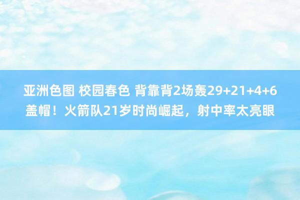 亚洲色图 校园春色 背靠背2场轰29+21+4+6盖帽！火箭队21岁时尚崛起，射中率太亮眼