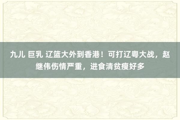 九儿 巨乳 辽篮大外到香港！可打辽粤大战，赵继伟伤情严重，进食清贫瘦好多
