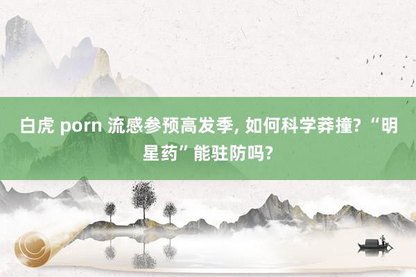 白虎 porn 流感参预高发季， 如何科学莽撞? “明星药”能驻防吗?