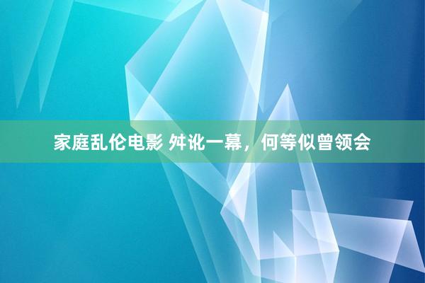家庭乱伦电影 舛讹一幕，何等似曾领会