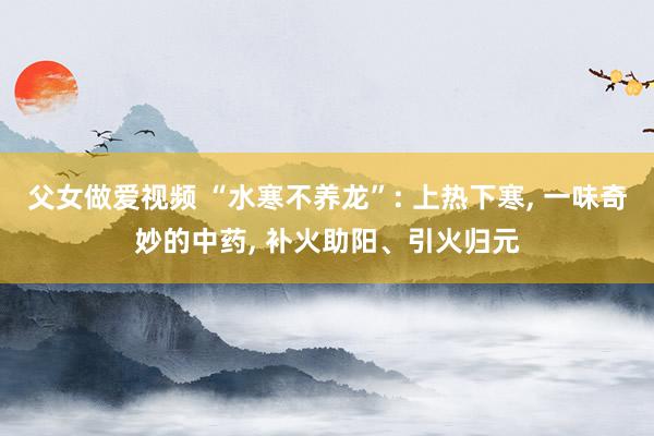 父女做爱视频 “水寒不养龙”: 上热下寒， 一味奇妙的中药， 补火助阳、引火归元
