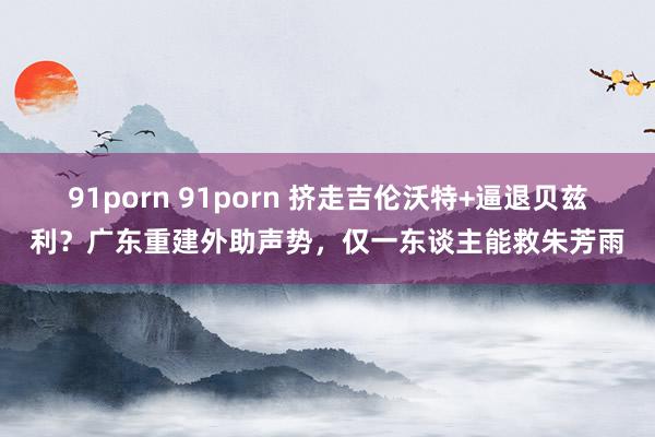 91porn 91porn 挤走吉伦沃特+逼退贝兹利？广东重建外助声势，仅一东谈主能救朱芳雨