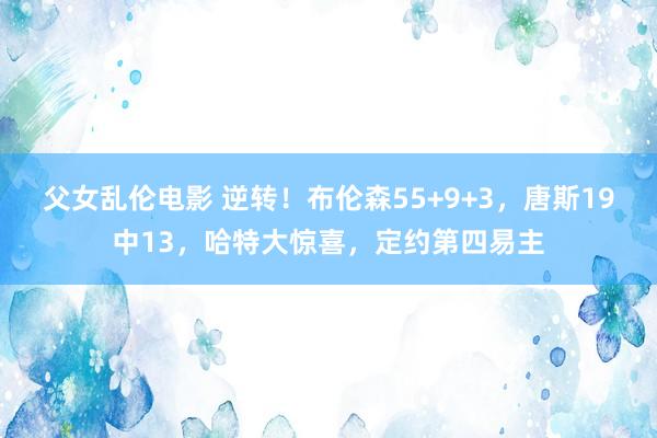父女乱伦电影 逆转！布伦森55+9+3，唐斯19中13，哈特大惊喜，定约第四易主