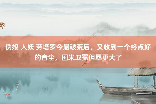 伪娘 人妖 劳塔罗今晨破荒后，又收到一个终点好的音尘，国米卫冕但愿更大了