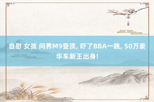 自慰 女孩 问界M9登顶， 吓了BBA一跳， 50万豪华车新王出身!