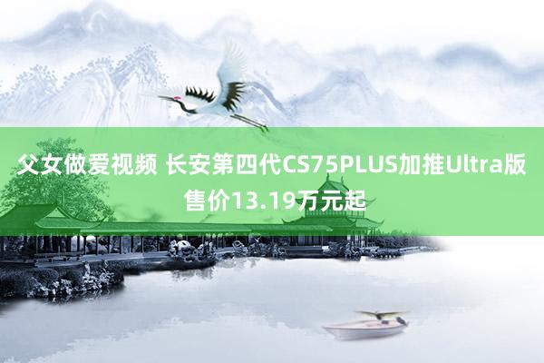 父女做爱视频 长安第四代CS75PLUS加推Ultra版 售价13.19万元起