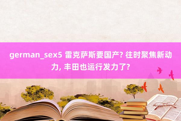 german_sex5 雷克萨斯要国产? 往时聚焦新动力， 丰田也运行发力了?