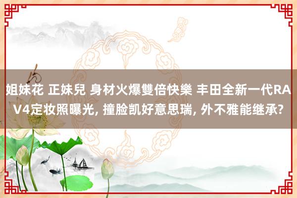 姐妹花 正妹兒 身材火爆雙倍快樂 丰田全新一代RAV4定妆照曝光， 撞脸凯好意思瑞， 外不雅能继承?
