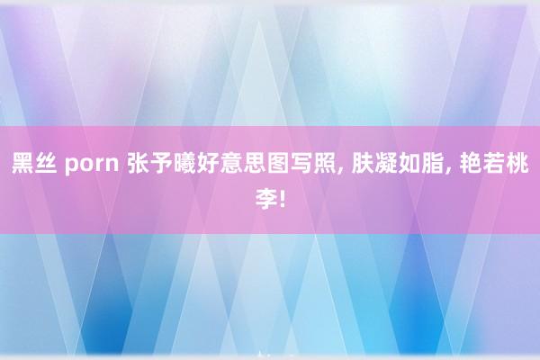 黑丝 porn 张予曦好意思图写照， 肤凝如脂， 艳若桃李!