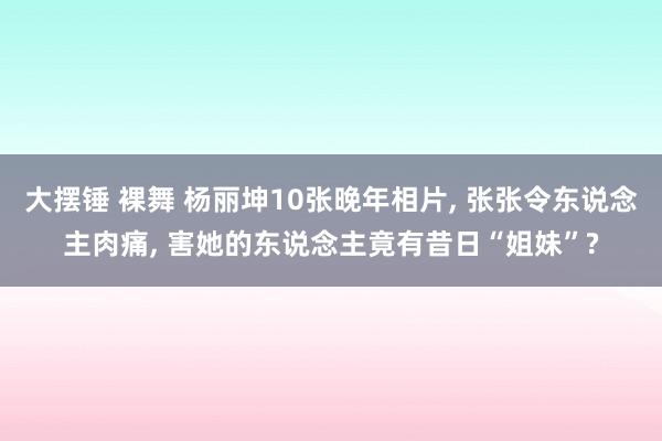 大摆锤 裸舞 杨丽坤10张晚年相片， 张张令东说念主肉痛， 害她的东说念主竟有昔日“姐妹”?