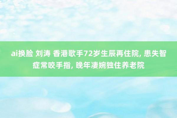 ai换脸 刘涛 香港歌手72岁生辰再住院， 患失智症常咬手指， 晚年凄婉独住养老院