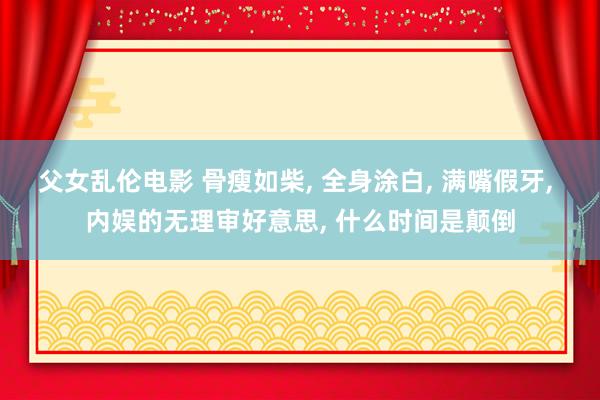 父女乱伦电影 骨瘦如柴， 全身涂白， 满嘴假牙， 内娱的无理审好意思， 什么时间是颠倒