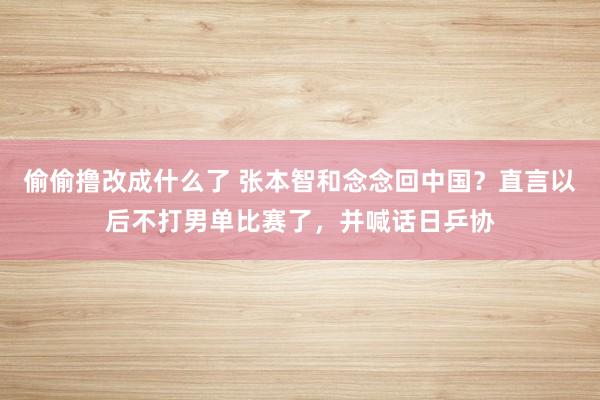 偷偷撸改成什么了 张本智和念念回中国？直言以后不打男单比赛了，并喊话日乒协