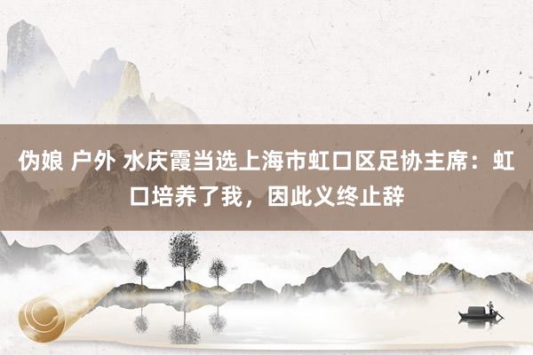 伪娘 户外 水庆霞当选上海市虹口区足协主席：虹口培养了我，因此义终止辞
