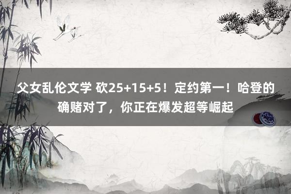 父女乱伦文学 砍25+15+5！定约第一！哈登的确赌对了，你正在爆发超等崛起