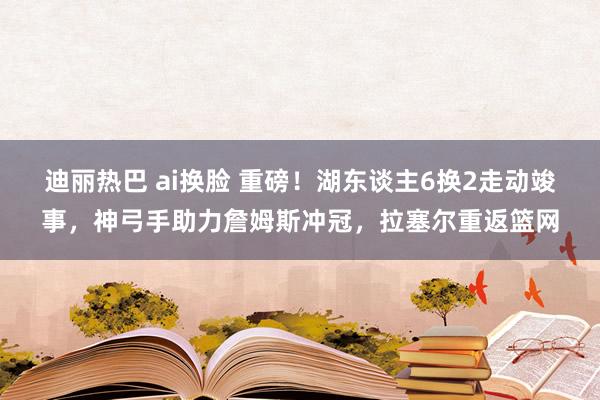 迪丽热巴 ai换脸 重磅！湖东谈主6换2走动竣事，神弓手助力詹姆斯冲冠，拉塞尔重返篮网