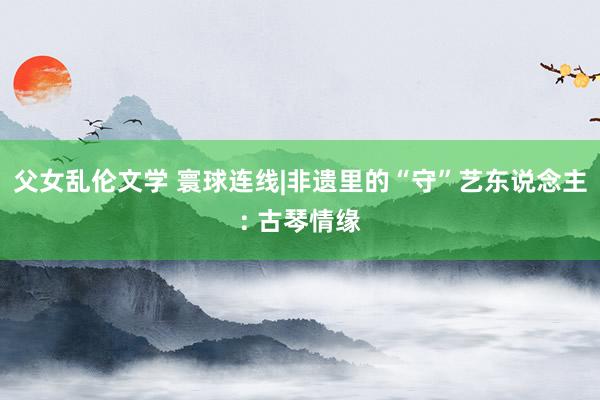 父女乱伦文学 寰球连线|非遗里的“守”艺东说念主: 古琴情缘