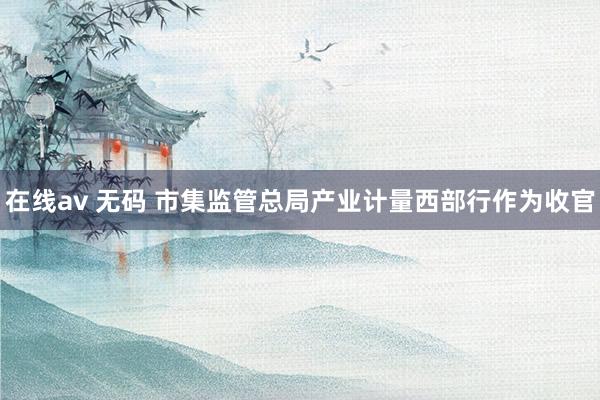 在线av 无码 市集监管总局产业计量西部行作为收官