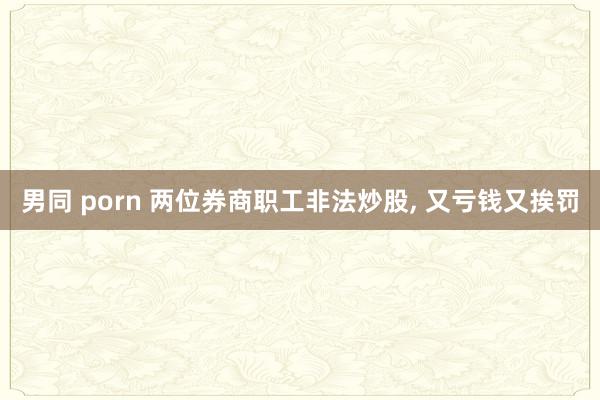 男同 porn 两位券商职工非法炒股， 又亏钱又挨罚