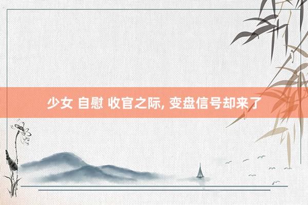 少女 自慰 收官之际， 变盘信号却来了