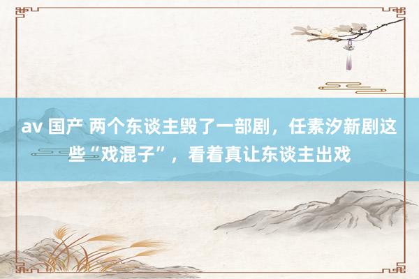 av 国产 两个东谈主毁了一部剧，任素汐新剧这些“戏混子”，看着真让东谈主出戏