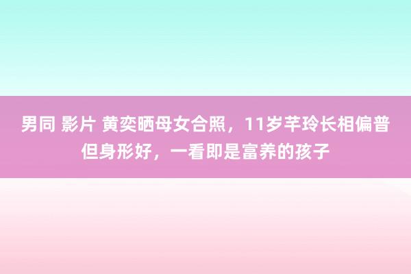 男同 影片 黄奕晒母女合照，11岁芊玲长相偏普但身形好，一看即是富养的孩子