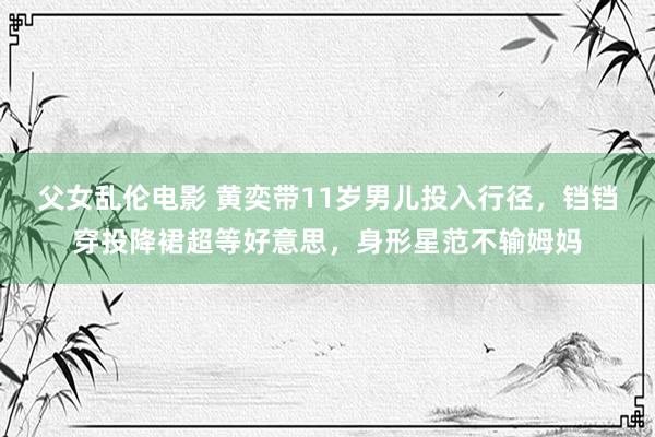 父女乱伦电影 黄奕带11岁男儿投入行径，铛铛穿投降裙超等好意思，身形星范不输姆妈