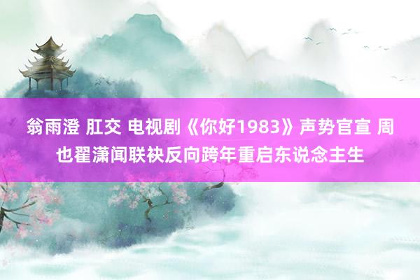 翁雨澄 肛交 电视剧《你好1983》声势官宣 周也翟潇闻联袂反向跨年重启东说念主生