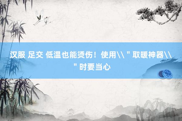 汉服 足交 低温也能烫伤！使用\＂取暖神器\＂时要当心