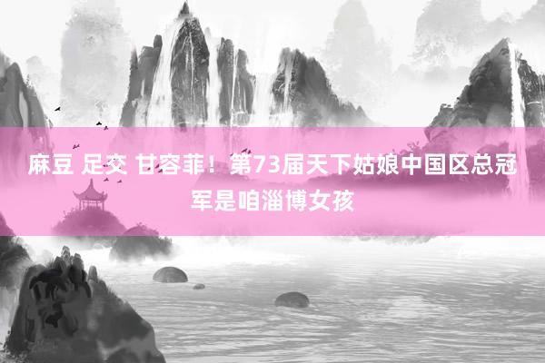 麻豆 足交 甘容菲！第73届天下姑娘中国区总冠军是咱淄博女孩