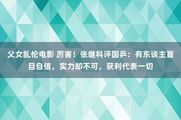 父女乱伦电影 厉害！张继科评国乒：有东谈主盲目自信，实力却不可，获利代表一切