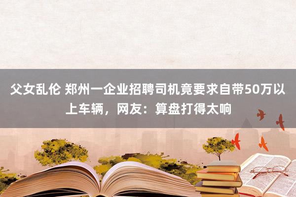 父女乱伦 郑州一企业招聘司机竟要求自带50万以上车辆，网友：算盘打得太响